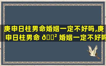 庚申日柱男命婚姻一定不好吗,庚申日柱男命 🌲 婚姻一定不好吗为什么